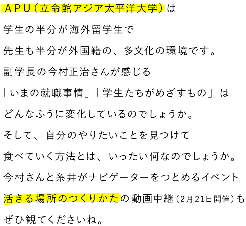 ＡＰＵ（立命館アジア太平洋大学）は生徒の半分が海外留学生で先生も半分が外国籍の、多文化の環境です。副学長の今村正治さんが感じる「いまの就職事情」「学生たちがめざすもの」はどんなふうに変化しているのでしょうか。そして、自分のやりたいことを見つけて食べていく方法とは、いったい何なのでしょうか。今村さんと糸井がナビゲーターをつとめるイベント活きる場所のつくりかたの動画中継（２月21日開催）もぜひ観てくださいね。