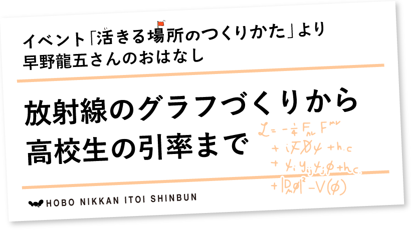 イベント「活きる場所のつくりかた」より
早野龍五さんのおはなし

放射線のグラフづくりから
高校生の引率まで