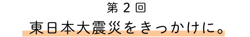 第2回
東日本大震災をきっかけに。