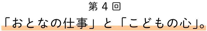 第4回「おとなの仕事」と「こどもの心」。