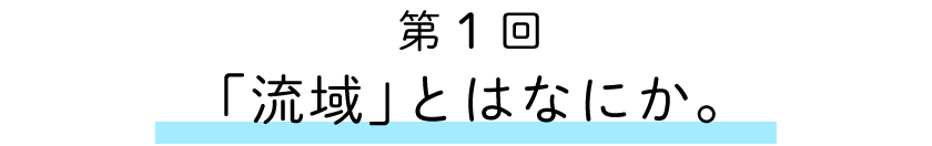 第1回：「流域」とはなにか。