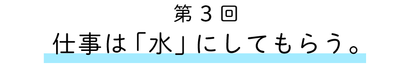 第３回：仕事は「水」にしてもらう。