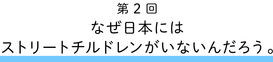 第２回
なぜ日本にはストリートチルドレンがいないんだろう。