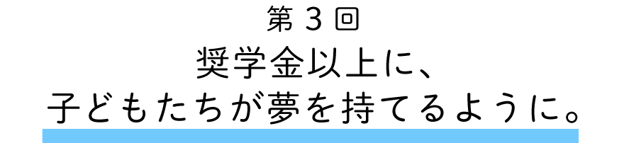 第３回
奨学金以上に、子どもたちが夢を持てるように。