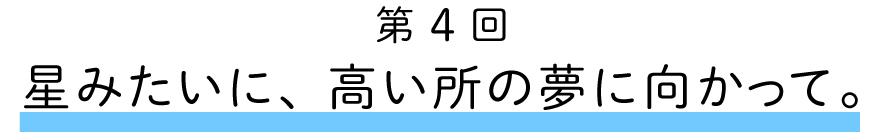 第４回
星みたいに、高い所の夢に向かって。