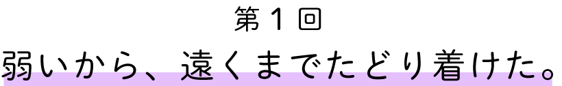 第１回
弱いから、遠くまでたどり着けた。