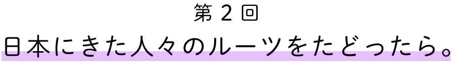 第２回　
日本に来た人々のルートをたどったら。