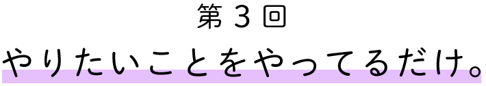 第3回　やりたいことをやってるだけ。