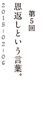 第５回　恩返しという言葉。