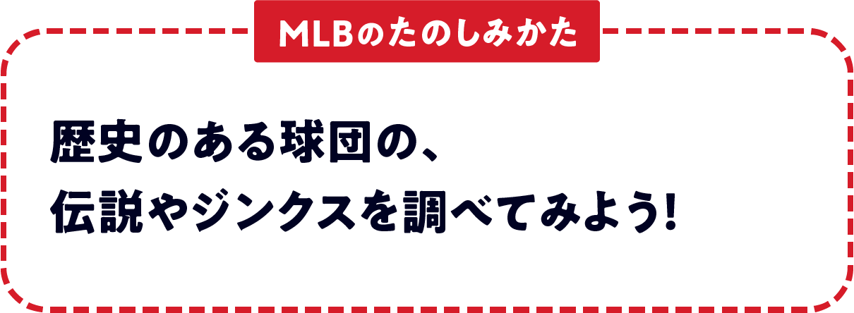 ＜MLBのたのしみかた＞　歴史のある球団の、伝説やジンクスを調べてみよう！