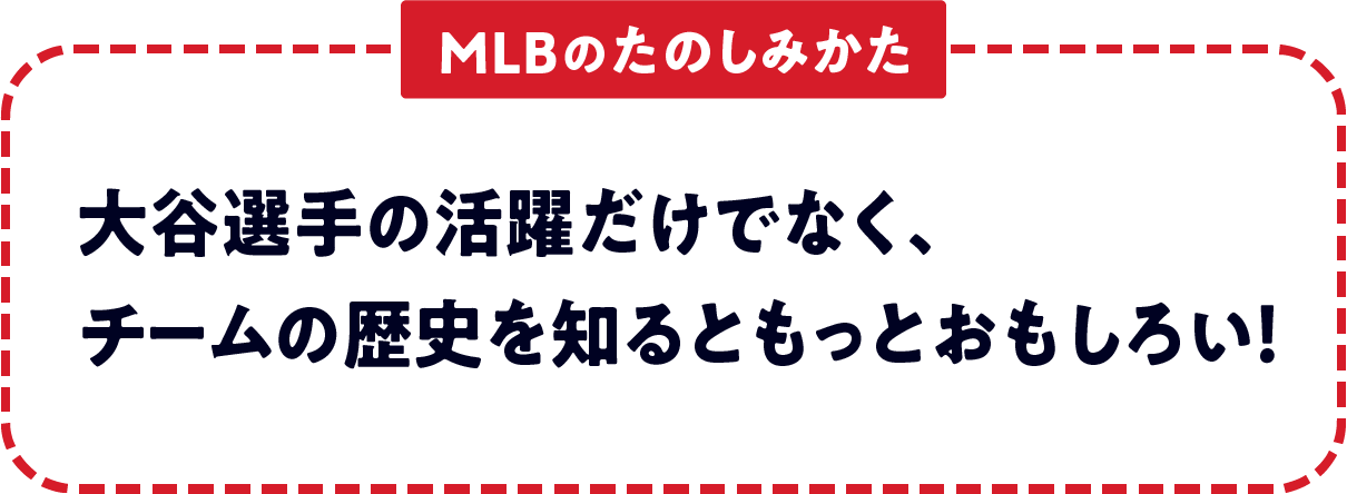 ＜MLBのたのしみかた＞　大谷選手の活躍だけでなく、チームの歴史を知るともっとおもしろい！