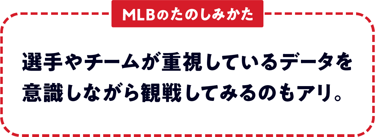 ＜MLBのたのしみかた＞　選手やチームが重視しているデータを意識しながら観戦してみるのもアリ。