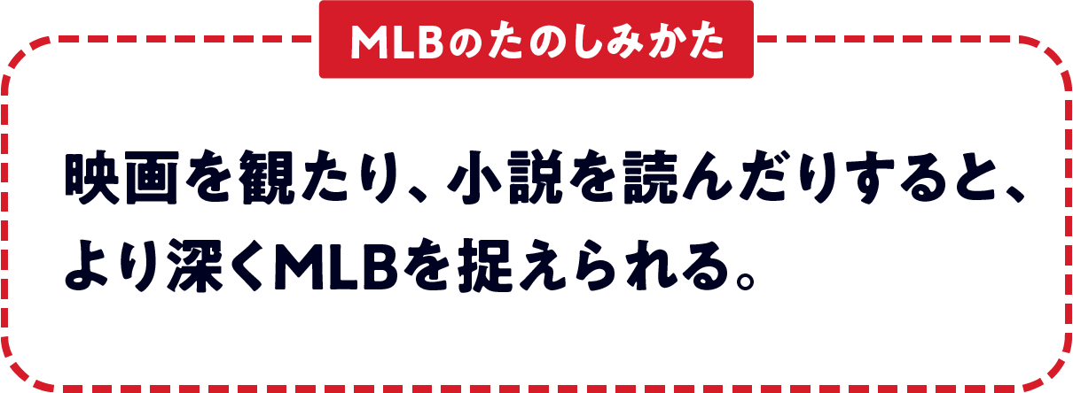 ＜MLBのたのしみかた＞　映画を観たり、小説を読んだりすると、より深くMLBを捉えられる