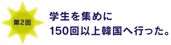 第２回
学生を集めに150回以上韓国へ行った。