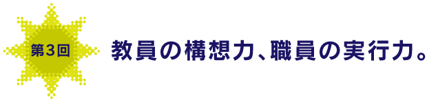 第３回
教員の構想力、職員の実行力。