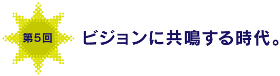 第５回
ビジョンに共鳴する時代。