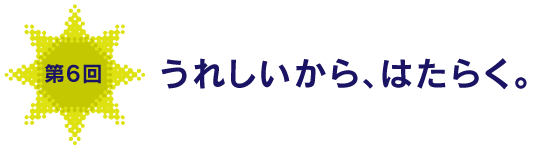 第６回
うれしいから、はたらく。