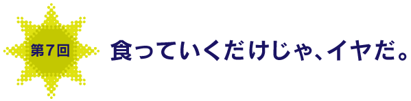 第７回
食っていくだけじゃ、イヤだ。