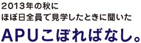 2013年の秋に
ほぼ日全員で見学したときに聞いた
ＡＰＵこぼればなし。