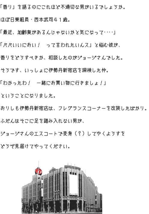 「香り」を語るのにこれほど不適切な男がいるでしょうか。 ほぼ日乗組員・西本武司４１歳。 「最近、加齢臭があるんじゃないかと気になって‥‥」 「パパいいにおい！　って言われたいんス」と悩む彼が、 香りをどうすべきか、相談したのがジョージさんでした。 そうです、いっしょに伊勢丹新宿店を探検した仲。 「わかったわ！　一緒にお買い物に行きましょ！」 ということになりました。 おりしも伊勢丹新宿店は、フレグランスコーナーを改装したばかり。 ふだんはそこに足を踏み入れない男が、 ジョージさんのエスコートで変身（？）してゆくようすを どうぞ見届けてやってください。