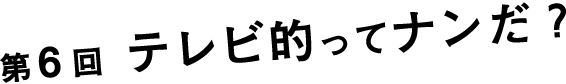 第６回　テレビ的ってナンだ？