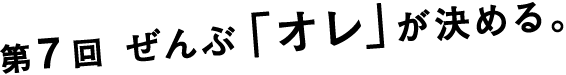 第７回　ぜんぶ「オレ」が決める。