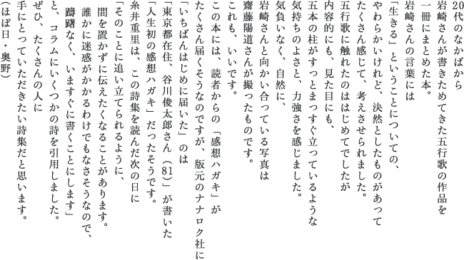 20代のなかばから 岩崎さんが書きためてきた五行歌の作品を 一冊にまとめた本。 岩崎さんの言葉には 「生きる」ということについての、 やわらかいけれど、決然としたものがあって たくさん感じて、考えさせられました。 五行歌に触れたのははじめてでしたが 内容的にも、見た目にも、 五本の柱がすっとまっすぐ立っているような 気持ちのよさと、力強さを感じました。 気負いなく、自然に、 岩崎さんと向かい合っている写真は 齋藤陽道さんが撮ったものです。 これも、いいです。 この本には、読者からの「感想ハガキ」が たくさん届くそうなのですが、 版元のナナロク社に 「いちばんはじめに届いた」のは 「東京都在住、谷川俊太郎さん（81）」 が書いた 「人生初の感想ハガキ」だったそうです。 糸井重里は、この詩集を読んだ次の日に 「そのことに追い立てられるように、 　間を置かずに伝えたくなることがあります。 　誰かに迷惑がかかるわけでもなさそうなので、 　躊躇なく、いますぐに書くことにします」 と、コラムにいくつかの詩を引用しました。 ぜひ、たくさんの人に 手にとっていただきたい詩集だと思います。 （ほぼ日・奥野）