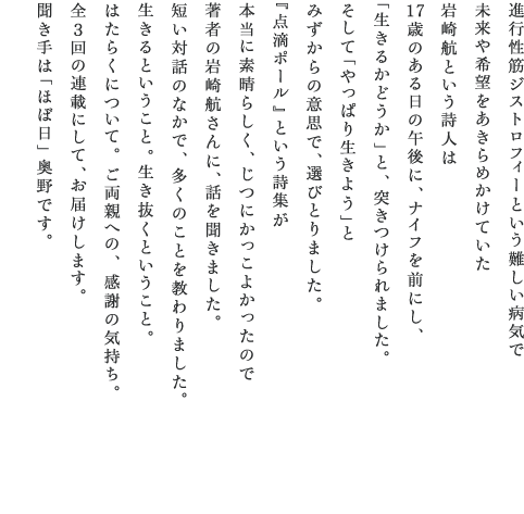 進行性筋ジストロフィーという難しい病気で 未来や希望をあきらめかけていた 岩崎航という詩人は 17歳のある日の午後に、ナイフを前にし、 「生きるかどうか」と、突きつけられました。 そして「やっぱり生きよう」と みずからの意思で、選びとりました。 『点滴ポール』という詩集が 本当に素晴らしく、じつにかっこよかったので 著者の岩崎航さんに、話を聞きました。 短い対話のなかで、多くのことを教わりました。 生きるということ。生き抜くということ。 はたらくについて。ご両親への、感謝の気持ち。 全３回の連載にして、お届けします。 聞き手は「ほぼ日」奥野です。