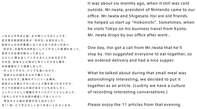 It was about six months ago, when it still was cold outside. Mr.Iwata, president of Nintendo came to our office. Mr.Iwata and Shigesato Itoi are old friends. He helped us start up "Hobonichi". Sometimes, when he visits Tokyo on his business travel from Kyoto, Mr. Iwata drops by our office after work..  One day, Itoi got a call from Mr.Iwata that he'll stop by. Itoi suggested everyone to eat together, so we ordered delivery and had a nice supper.  What he talked about during that small meal was astonishingly interesting, we decided to put it together as an article. (Luckily we have a culture of recording interesting conversations.)   Please enjoy the 11 articles from that evening.   