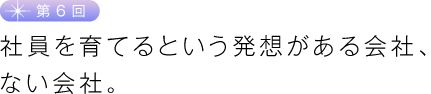 第６回　社員を育てるという発想がある会社、ない会社。