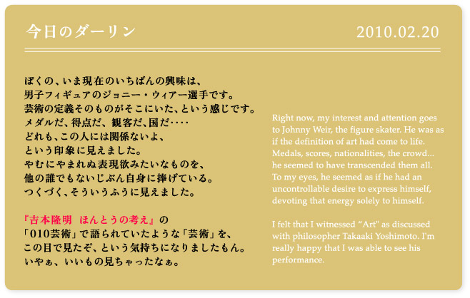 ぼくの、いま現在のいちばんの興味は、男子フィギュアのジョニー・ウィアー選手です。芸術の定義そのものがそこにいた、という感じです。メダルだ、得点だ、観客だ、国だ‥‥どれも、この人には関係ないよ、という印象に見えました。やむにやまれぬ表現欲みたいなものを、他の誰でもないじぶん自身に捧げている。つくづく、そういうふうに見えました。『吉本隆明　ほんとうの考え』の「010芸術」で語られていたような「芸術」を、この目で見たぞ、という気持ちになりましたもん。いやぁ、いいもの見ちゃったなぁ。