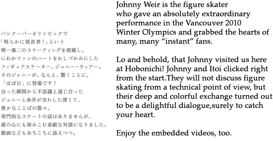 Johnny Weir is the figure skater who gave an absolutely extraordinary performance in the Vancouver 2010 Winter Olympics and grabbed the hearts of many, many “instant" fans. Lo and behold, that Johnny visited us here at Hobonichi!Johnny and Itoi clicked right from the start.They will not discuss figure skating from a technical point of view, but their deep and colorful exchange turned out to be a delightful dialogue, surely to catch your heart. Enjoy the embedded videos, too. 