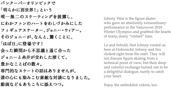 バンクーバーオリンピックで「明らかに別世界！」という唯一無二のスケーティングを披露し、にわかファンのハートをわしづかみにしたフィギュアスケーター、ジョニー・ウィアー。そのジョニーが、なんと、驚くことに、「ほぼ日」に登場です！会った瞬間から不思議と通じ合ったジョニーと糸井が交わした深くて、豊かなことばの数々。専門的なスケートの話はありませんが、誰の心にも染みこむ素敵な対談になりました。動画などもあちこちに添えつつ。 