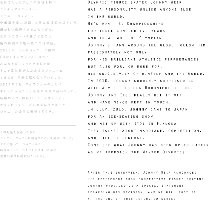 Olympic figure skater Johnny Weir
has a personality unlike anyone else
in the world.
He's won U.S. Championships
for three consecutive years
and is a two-time Olympian.
Johnny's fans around the globe follow him
passionately not only
for his brilliant athletic performances
but also for, or more for,
his unique view of himself and the world. 
In 2010, Johnny suddenly surprised us
with a visit to our Hobonichi office.
Johnny and Itoi really hit it off,
and have since kept in touch.
In July, 2013, Johnny came to Japan
for an ice-skating show
and met up with Itoi in Fukuoka.
They talked about marriage, competition,
and life in general.
Come see what Johnny has been up to lately
as we approach the Winter Olympics.


After this interview, Johnny Weir announced
his retirement from competitive figure skating.
Johnny provided us a special statement
regarding his decision, and we will post it
at the end of this interview series.