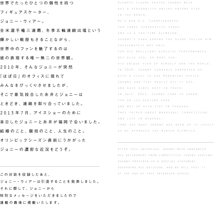 世界でたったひとつの個性を持つ
フィギュアスケーター、
ジョニー・ウィアー。
全米選手権三連覇、冬季五輪連続出場という
輝かしい戦歴もさることながら、
世界中のファンを魅了するのは
彼の表現する唯一無二の世界観。
2010年、そんなジョニーが突然
「ほぼ日」のオフィスに現れて
みんなをびっくりさせましたが、
そこで意気投合した糸井とジョニーは
ときどき、連絡を取り合っていました。
2013年7月、アイスショーのために
来日したジョニーと糸井が福岡で会いました。
結婚のこと、競技のこと、人生のこと。
オリンピックシーズン直前にうかがった
ジョニーの濃密な近況をどうぞ。


この対談を収録したあと、
ジョニー・ウィアーは引退することを発表しました。
それに際して、ジョニーから
特別なメッセージをいただきましたので
連載の最後に掲載いたします。