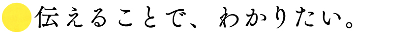■伝えることで、わかりたい。