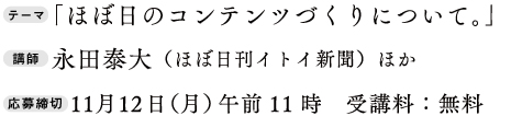 テーマ「ほぼ日のコンテンツづくりについて。」
講師：永田泰大（ほぼ日刊イトイ新聞）ほか
応募締切：11月12日（月）午前11時　受講料：無料