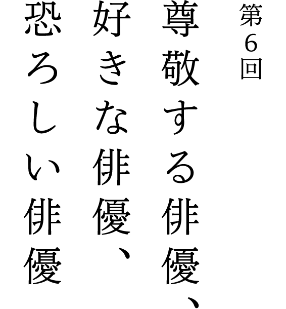 第6回 尊敬する俳優、好きな俳優、恐ろしい俳優