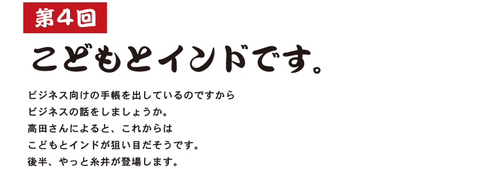 第４回  こどもとインドです。  ビジネス向けの手帳を出しているのですから ビジネスの話をしましょうか。 高田さんによると、これからは こどもとインドが狙い目だそうです。 後半、やっと糸井が登場します。