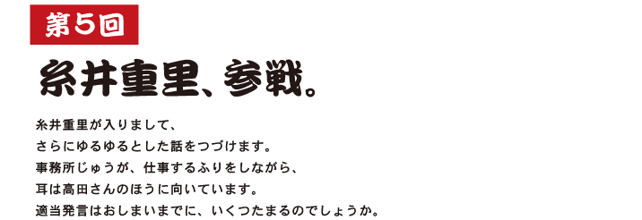 第５回  糸井重里、参戦。  糸井重里が入りまして、 さらにゆるゆるとした話をつづけます。 事務所じゅうが、仕事するふりをしながら、 耳は高田さんのほうに向いています。 適当発言はおしまいまでに、いくつたまるのでしょうか。