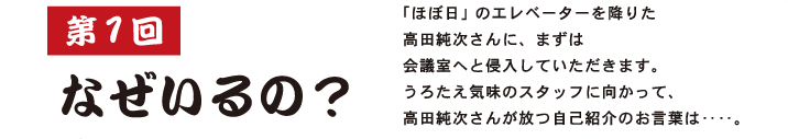 第１回 なぜいるの？  「ほぼ日」のエレベーターを降りた 高田純次さんに、まずは 会議室へと侵入していただきます。 うろたえ気味のスタッフに向かって、 高田純次さんが放つ自己紹介のお言葉は‥‥。