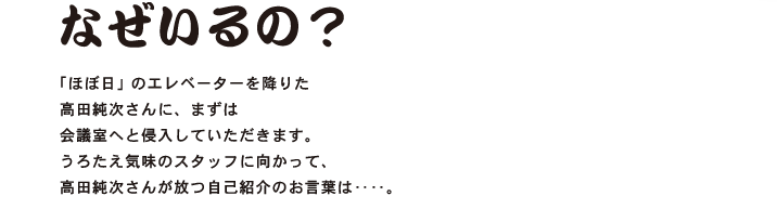 第１回 なぜいるの？  「ほぼ日」のエレベーターを降りた 高田純次さんに、まずは 会議室へと侵入していただきます。 うろたえ気味のスタッフに向かって、 高田純次さんが放つ自己紹介のお言葉は‥‥。