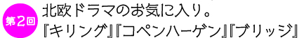 第２回　
北欧ドラマのお気に入り。
『キリング』『コペンハーゲン』『ブリッジ』