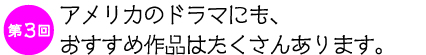 第３回　
アメリカのドラマにも、
おすすめ作品はたくさんあります。