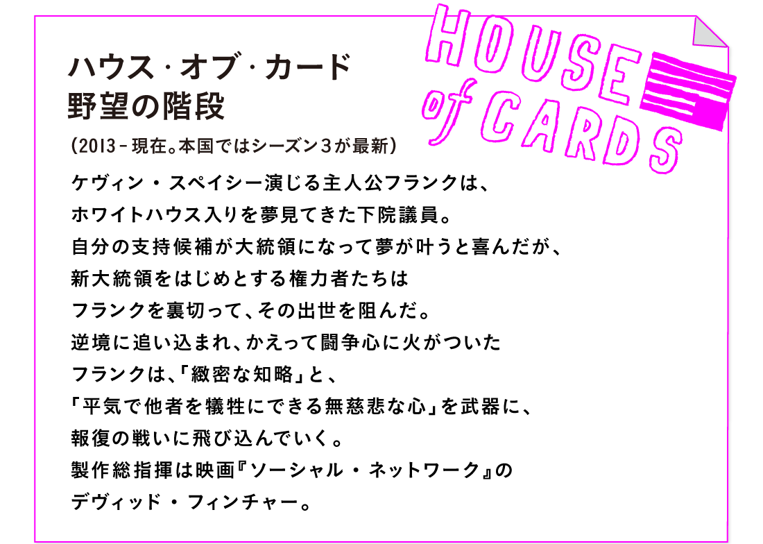 ハウス・オブ・カード 野望の階段
（2013-現在。本国ではシーズン３が最新）

ケヴィン・スペイシー演じる主人公フランクは、
ホワイトハウス入りを夢見てきた下院議員。
自分の支持候補が大統領になって夢が叶うと喜んだが、
新大統領をはじめとする権力者たちは
フランクを裏切って、その出世を阻んだ。
逆境に追い込まれ、かえって闘争心に火がついた
フランクは、「緻密な知略」と、
「平気で他者を犠牲にできる無慈悲な心」を武器に、
報復の戦いに飛び込んでいく。
製作総指揮は映画『ソーシャル・ネットワーク』の
デヴィッド・フィンチャー。
