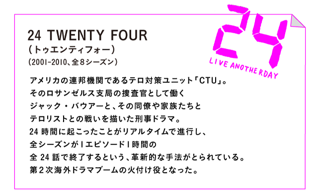 24 TWENTY FOUR（トゥエンティフォー）（2001-2010、全８シーズン）

アメリカの連邦機関であるテロ対策ユニット「CTU」。
そのロサンゼルス支局の捜査官として働く
ジャック・バウアーと、その同僚や家族たちと
テロリストとの戦いを描いた刑事ドラマ。
24時間に起こったことがリアルタイムで進行し、
全シーズンが１エピソード１時間の
全24話で終了するという、革新的な手法がとられている。
第２次海外ドラマブームの火付け役となった。