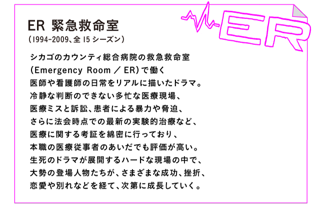 ER 緊急救命室（1994-2009、全15シーズン）

シカゴのカウンティ総合病院の救急救命室
（Emergency Room／ER）で働く
医師や看護師の日常をリアルに描いたドラマ。
冷静な判断のできない多忙な医療現場、
医療ミスと訴訟、患者による暴力や脅迫、
さらに法会時点での最新の実験的治療など、
医療に関する考証を綿密に行っており、
本職の医療従事者のあいだでも評価が高い。
生死のドラマが展開するハードな現場の中で、
大勢の登場人物たちが、さまざまな成功、挫折、
恋愛や別れなどを経て、次第に成長していく。