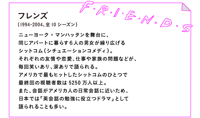 フレンズ（1994-2004、全10シーズン）

ニューヨーク・マンハッタンを舞台に、
同じアパートに暮らす６人の男女が繰り広げる
シットコム（シチュエーションコメディ）。
それぞれの友情や恋愛、仕事や家族の問題などが、
毎回笑いあり、涙ありで語られる。
アメリカで最もヒットしたシットコムのひとつで
最終回の視聴者数は5250万人以上。
また、会話がアメリカ人の日常会話に近いため、
日本では「英会話の勉強に役立つドラマ」として
語られることも多い。