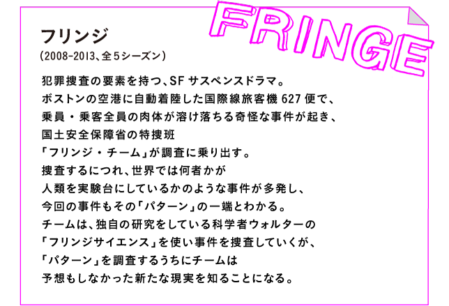 フリンジ（2008-2013、全５シーズン）

犯罪捜査の要素を持つ、SFサスペンスドラマ。
ボストンの空港に自動着陸した国際線旅客機627便で、
乗員・乗客全員の肉体が溶け落ちる奇怪な事件が起き、
国土安全保障省の特捜班
「フリンジ・チーム」が調査に乗り出す。
捜査するにつれ、世界では何者かが
人類を実験台にしているかのような事件が多発し、
今回の事件もその「パターン」の一端とわかる。
チームは、独自の研究をしている科学者ウォルターの
「フリンジサイエンス」を使い事件を捜査していくが、
「パターン」を調査するうちにチームは
予想もしなかった新たな現実を知ることになる。