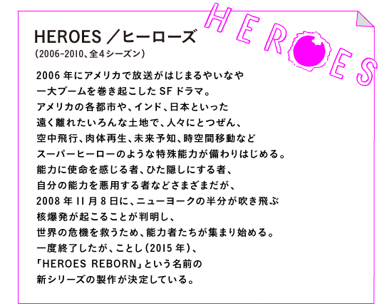 HEROES／ヒーローズ　（2006-2010、全４シーズン）

2006年にアメリカで放送がはじまるやいなや
一大ブームを巻き起こしたSFドラマ。
アメリカの各都市や、インド、日本といった
遠く離れたいろんな土地で、人々にとつぜん、
空中飛行、肉体再生、未来予知、時空間移動など
スーパーヒーローのような特殊能力が備わりはじめる。
能力に使命を感じる者、ひた隠しにする者、
自分の能力を悪用する者などさまざまだが、
2008年11月8日に、ニューヨークの半分が吹き飛ぶ
核爆発が起こることが判明し、
世界の危機を救うため、能力者たちが集まり始める。
一度終了したが、ことし（2015年）、
「HEROES REBORN」という名前の
新シリーズの製作が決定している。